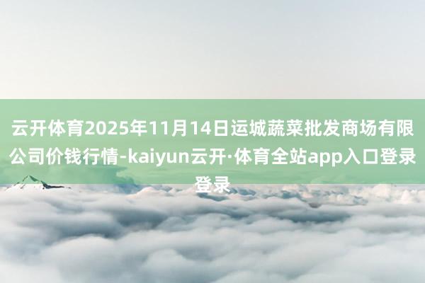 云开体育2025年11月14日运城蔬菜批发商场有限公司价钱行情-kaiyun云开·体育全站app入口登录