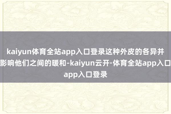 kaiyun体育全站app入口登录这种外皮的各异并莫得影响他们之间的暖和-kaiyun云开·体育全站app入口登录