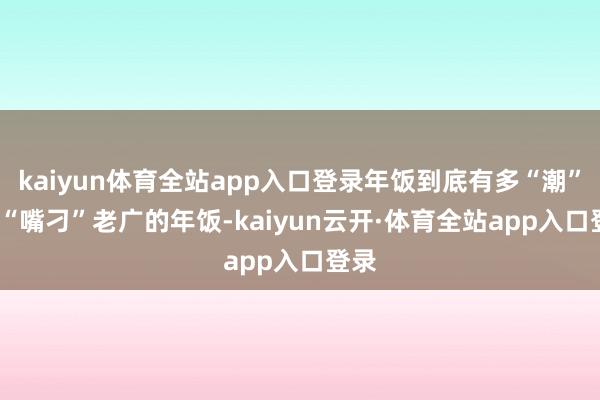 kaiyun体育全站app入口登录年饭到底有多“潮”? “嘴刁”老广的年饭-kaiyun云开·体育全站app入口登录