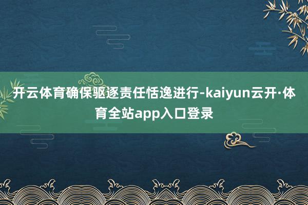 开云体育确保驱逐责任恬逸进行-kaiyun云开·体育全站app入口登录