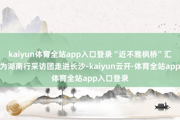 kaiyun体育全站app入口登录“近不雅枫桥”汇集主题行为湖南行采访团走进长沙-kaiyun云开·体育全站app入口登录