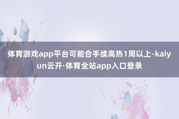 体育游戏app平台可能合手续高热1周以上-kaiyun云开·体育全站app入口登录