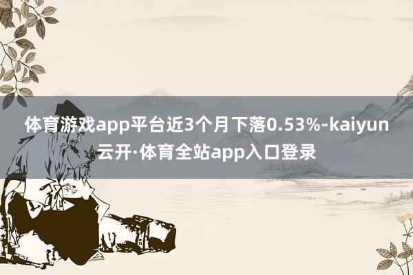 体育游戏app平台近3个月下落0.53%-kaiyun云开·体育全站app入口登录