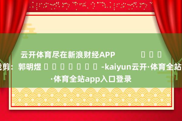 云开体育尽在新浪财经APP            						背负裁剪：郭明煜 							-kaiyun云开·体育全站app入口登录