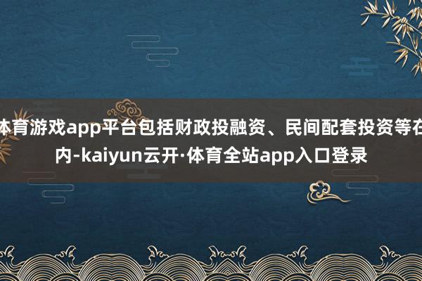 体育游戏app平台包括财政投融资、民间配套投资等在内-kaiyun云开·体育全站app入口登录