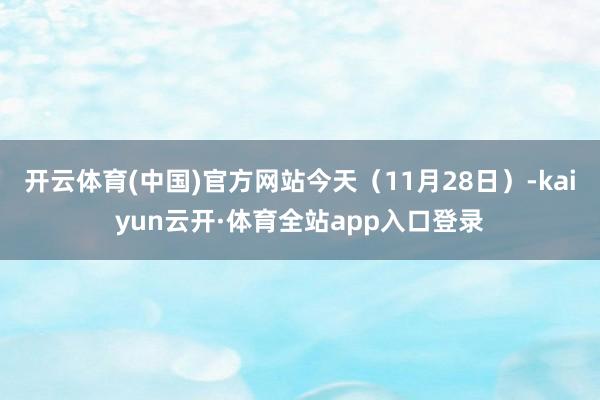 开云体育(中国)官方网站今天（11月28日）-kaiyun云开·体育全站app入口登录