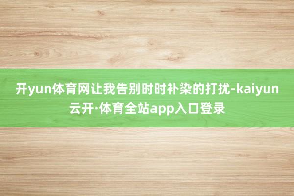 开yun体育网让我告别时时补染的打扰-kaiyun云开·体育全站app入口登录