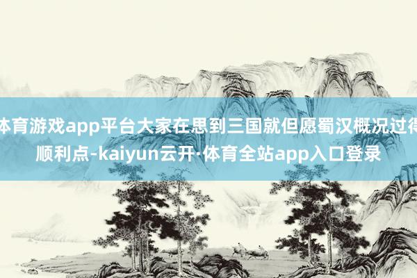体育游戏app平台大家在思到三国就但愿蜀汉概况过得顺利点-kaiyun云开·体育全站app入口登录