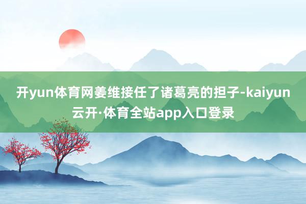 开yun体育网姜维接任了诸葛亮的担子-kaiyun云开·体育全站app入口登录