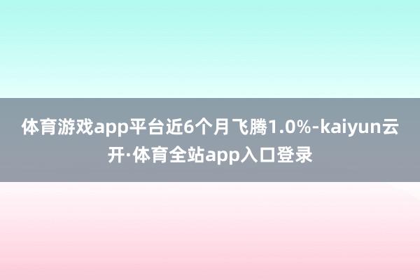 体育游戏app平台近6个月飞腾1.0%-kaiyun云开·体育全站app入口登录