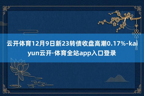 云开体育12月9日新23转债收盘高潮0.17%-kaiyun云开·体育全站app入口登录