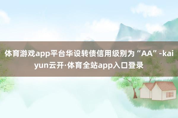 体育游戏app平台华设转债信用级别为“AA”-kaiyun云开·体育全站app入口登录