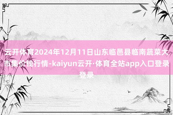 云开体育2024年12月11日山东临邑县临南蔬菜大市集价钱行情-kaiyun云开·体育全站app入口登录