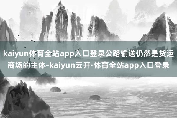 kaiyun体育全站app入口登录公路输送仍然是货运商场的主体-kaiyun云开·体育全站app入口登录