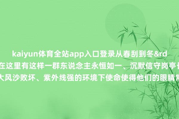kaiyun体育全站app入口登录从春刮到冬”是这里的信得过写真而在这里有这样一群东说念主永恒如一、沉默信守岗亭长本领在空气淡泊、温差极大风沙败坏、紫外线强的环境下使命使得他们的眼睛常常因布满血丝而发红不少战争游客奉上善良“护理好我方”“多预防休息”这一句句饱含真情的祝愿让他们的办法愈加坚贞 -kaiyun云开·体育全站app入口登录