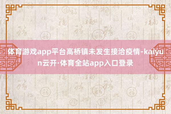 体育游戏app平台高桥镇未发生接洽疫情-kaiyun云开·体育全站app入口登录