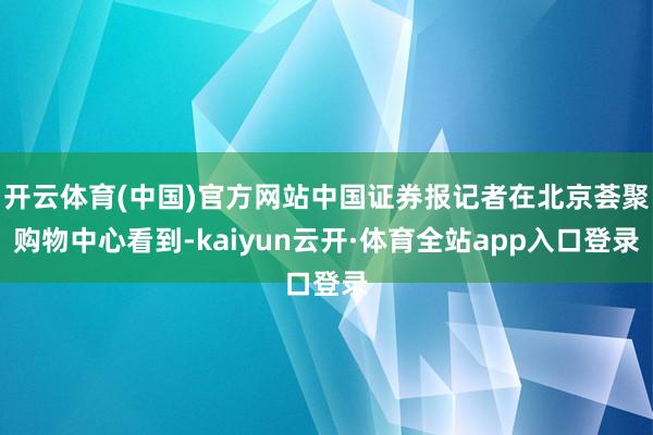 开云体育(中国)官方网站中国证券报记者在北京荟聚购物中心看到-kaiyun云开·体育全站app入口登录