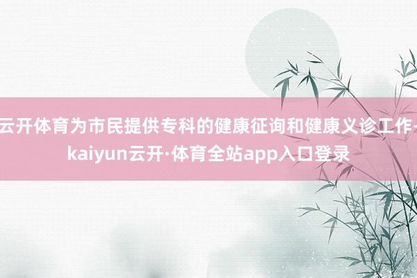 云开体育为市民提供专科的健康征询和健康义诊工作-kaiyun云开·体育全站app入口登录