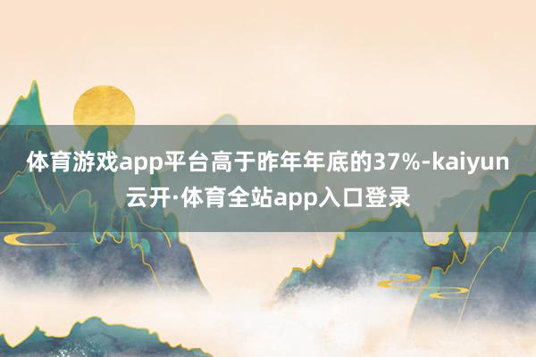 体育游戏app平台高于昨年年底的37%-kaiyun云开·体育全站app入口登录