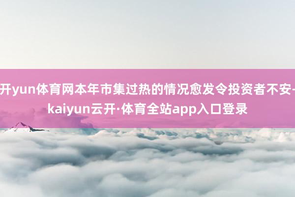 开yun体育网本年市集过热的情况愈发令投资者不安-kaiyun云开·体育全站app入口登录