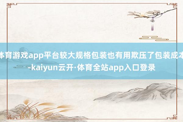 体育游戏app平台较大规格包装也有用欺压了包装成本-kaiyun云开·体育全站app入口登录