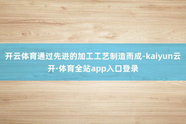 开云体育通过先进的加工工艺制造而成-kaiyun云开·体育全站app入口登录