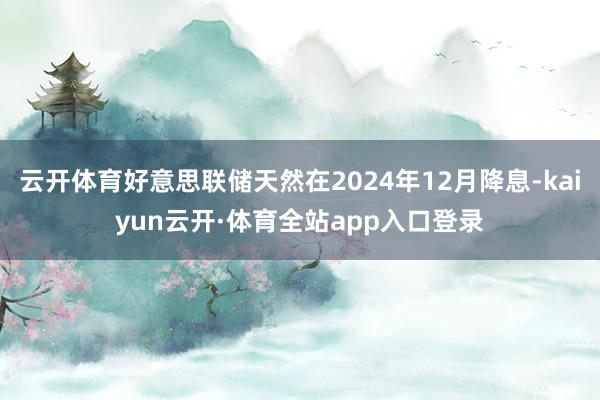 云开体育好意思联储天然在2024年12月降息-kaiyun云开·体育全站app入口登录