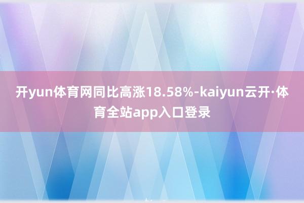 开yun体育网同比高涨18.58%-kaiyun云开·体育全站app入口登录