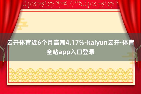 云开体育近6个月高潮4.17%-kaiyun云开·体育全站app入口登录