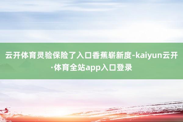 云开体育灵验保险了入口香蕉崭新度-kaiyun云开·体育全站app入口登录