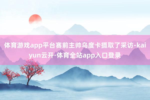 体育游戏app平台赛前主帅乌度卡摄取了采访-kaiyun云开·体育全站app入口登录