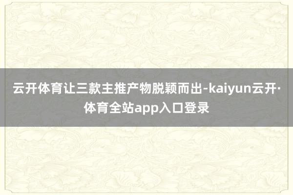 云开体育让三款主推产物脱颖而出-kaiyun云开·体育全站app入口登录