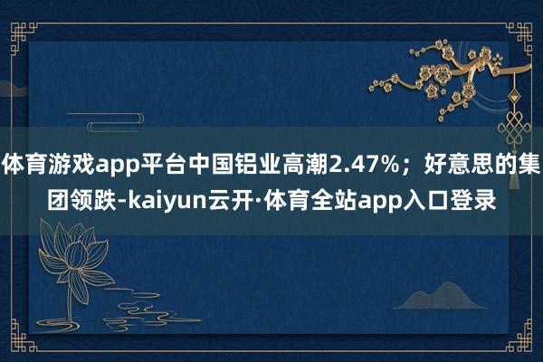 体育游戏app平台中国铝业高潮2.47%；好意思的集团领跌-kaiyun云开·体育全站app入口登录
