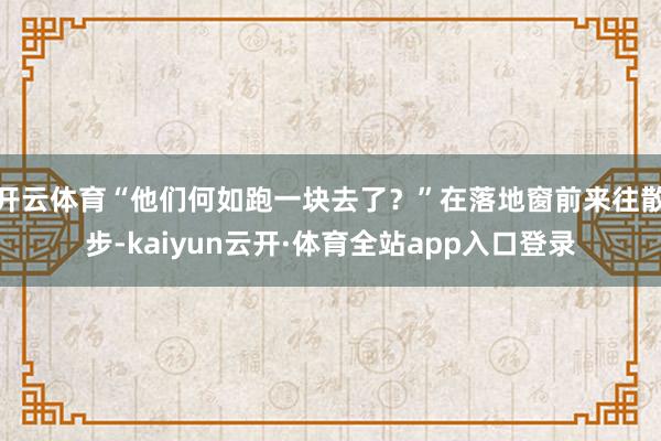 开云体育“他们何如跑一块去了？”在落地窗前来往散步-kaiyun云开·体育全站app入口登录