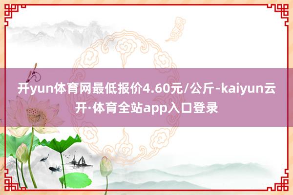 开yun体育网最低报价4.60元/公斤-kaiyun云开·体育全站app入口登录