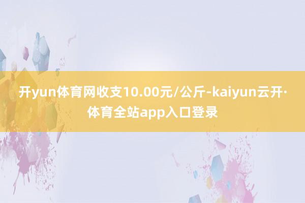 开yun体育网收支10.00元/公斤-kaiyun云开·体育全站app入口登录
