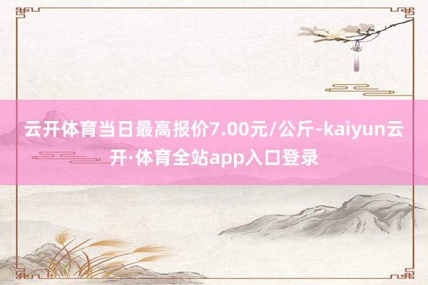 云开体育当日最高报价7.00元/公斤-kaiyun云开·体育全站app入口登录