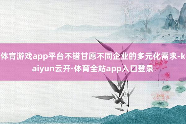体育游戏app平台不错甘愿不同企业的多元化需求-kaiyun云开·体育全站app入口登录