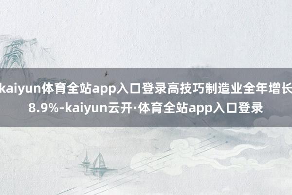 kaiyun体育全站app入口登录高技巧制造业全年增长8.9%-kaiyun云开·体育全站app入口登录