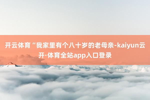 开云体育“我家里有个八十岁的老母亲-kaiyun云开·体育全站app入口登录