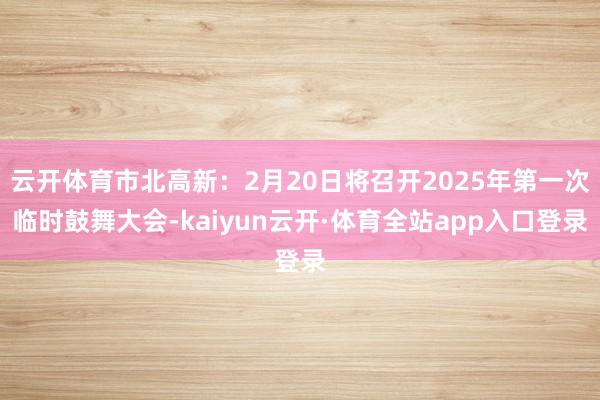 云开体育市北高新：2月20日将召开2025年第一次临时鼓舞大会-kaiyun云开·体育全站app入口登录