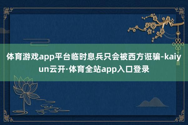 体育游戏app平台临时息兵只会被西方诳骗-kaiyun云开·体育全站app入口登录