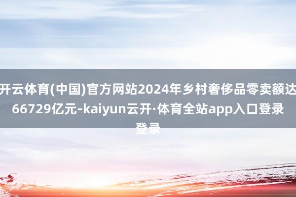 开云体育(中国)官方网站2024年乡村奢侈品零卖额达66729亿元-kaiyun云开·体育全站app入口登录