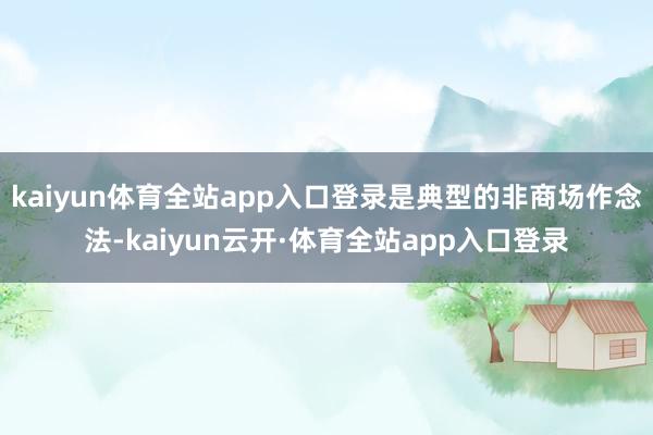 kaiyun体育全站app入口登录是典型的非商场作念法-kaiyun云开·体育全站app入口登录