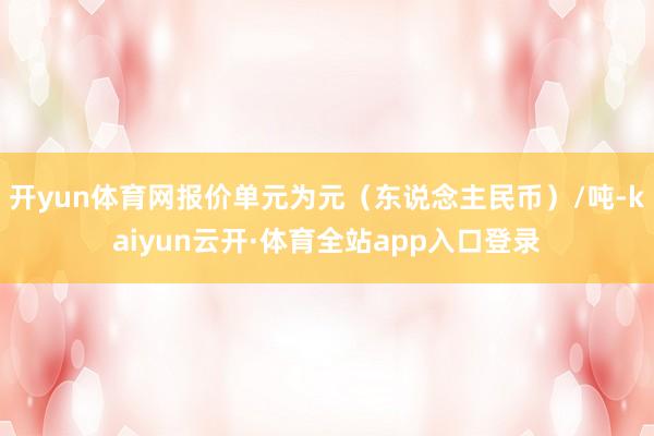 开yun体育网报价单元为元（东说念主民币）/吨-kaiyun云开·体育全站app入口登录