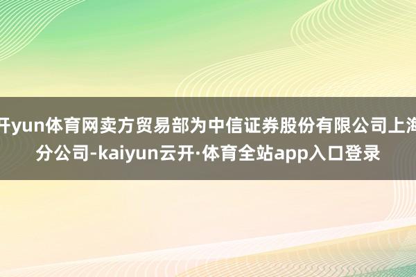 开yun体育网卖方贸易部为中信证券股份有限公司上海分公司-kaiyun云开·体育全站app入口登录