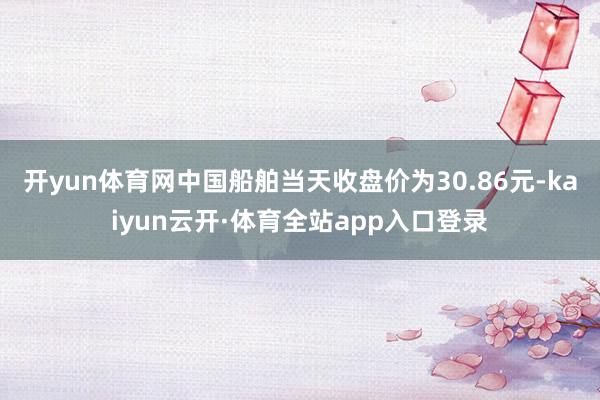 开yun体育网中国船舶当天收盘价为30.86元-kaiyun云开·体育全站app入口登录