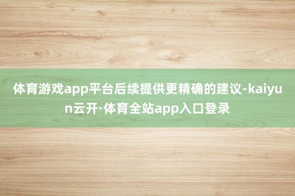 体育游戏app平台后续提供更精确的建议-kaiyun云开·体育全站app入口登录