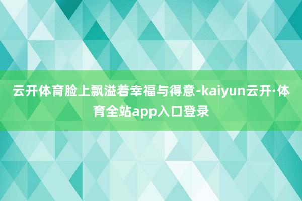 云开体育脸上飘溢着幸福与得意-kaiyun云开·体育全站app入口登录