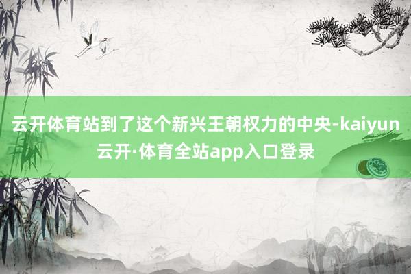 云开体育站到了这个新兴王朝权力的中央-kaiyun云开·体育全站app入口登录